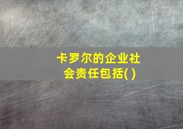 卡罗尔的企业社会责任包括( )